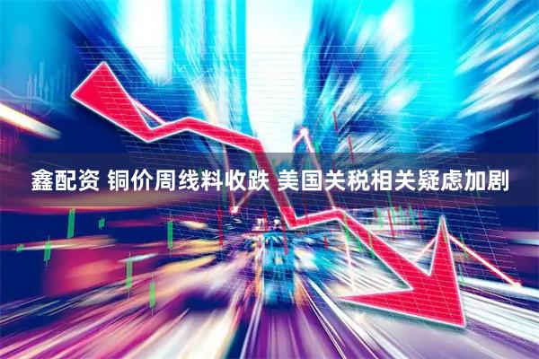 鑫配资 铜价周线料收跌 美国关税相关疑虑加剧