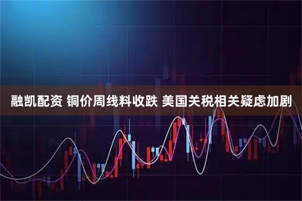 融凯配资 铜价周线料收跌 美国关税相关疑虑加剧