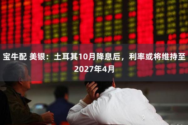 宝牛配 美银：土耳其10月降息后，利率或将维持至2027年4月