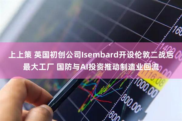 上上策 英国初创公司Isembard开设伦敦二战后最大工厂 国防与AI投资推动制造业回流