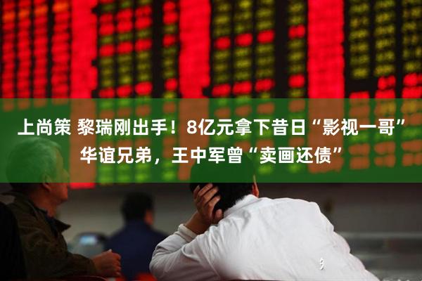 上尚策 黎瑞刚出手！8亿元拿下昔日“影视一哥”华谊兄弟，王中军曾“卖画还债”