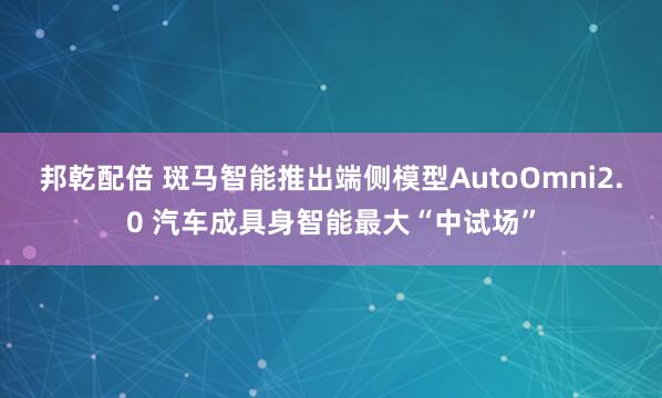邦乾配倍 斑马智能推出端侧模型AutoOmni2.0 汽车成具身智能最大“中试场”