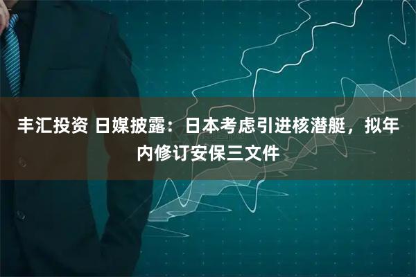 丰汇投资 日媒披露：日本考虑引进核潜艇，拟年内修订安保三文件