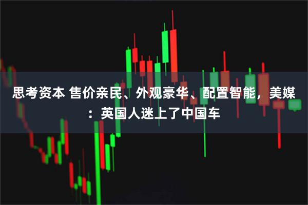 思考资本 售价亲民、外观豪华、配置智能，美媒：英国人迷上了中国车
