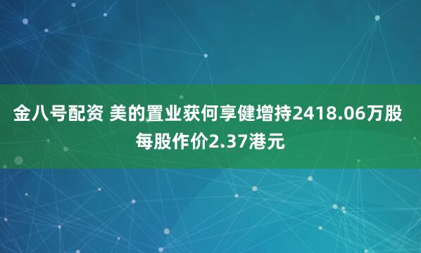 金八号配资 美的置业获何享健增持2418.06万股 每股作价2.37港元