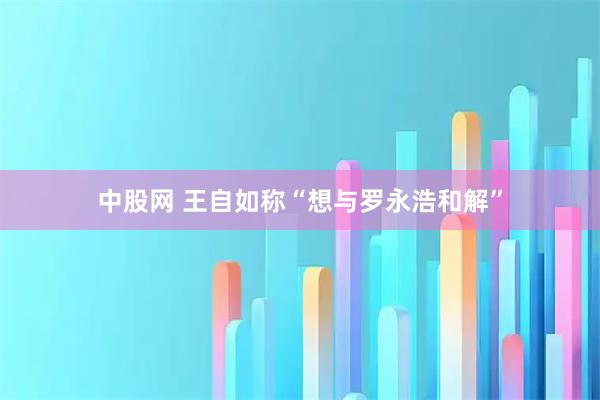 中股网 王自如称“想与罗永浩和解”