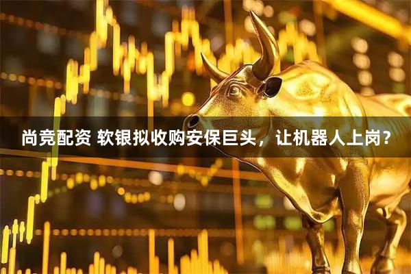 尚竞配资 软银拟收购安保巨头，让机器人上岗？