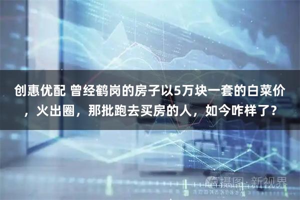 创惠优配 曾经鹤岗的房子以5万块一套的白菜价，火出圈，那批跑去买房的人，如今咋样了？