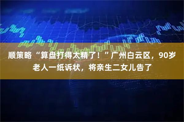 顺策略 “算盘打得太精了！”广州白云区，90岁老人一纸诉状，将亲生二女儿告了