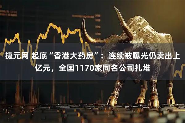捷元网 起底“香港大药房”：连续被曝光仍卖出上亿元，全国1170家同名公司扎堆