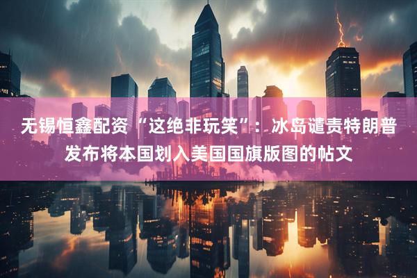 无锡恒鑫配资 “这绝非玩笑”：冰岛谴责特朗普发布将本国划入美国国旗版图的帖文