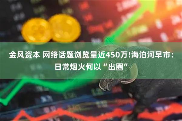 金风资本 网络话题浏览量近450万!海泊河早市:日常烟火何以“出圈”