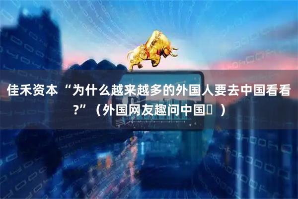 佳禾资本 “为什么越来越多的外国人要去中国看看?”（外国网友趣问中国⑫）