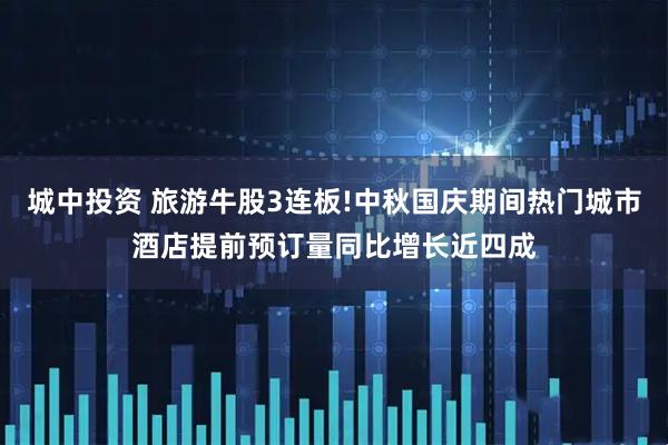 城中投资 旅游牛股3连板!中秋国庆期间热门城市酒店提前预订量同比增长近四成