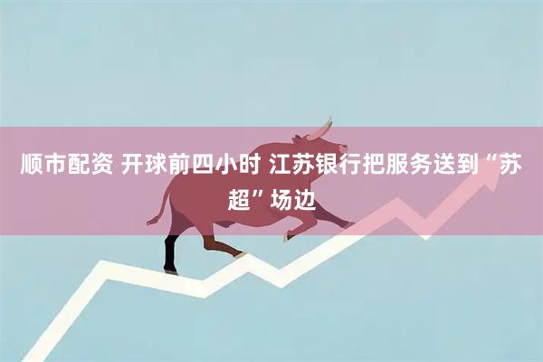 顺市配资 开球前四小时 江苏银行把服务送到“苏超”场边