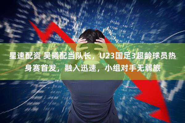 星速配资 吴曦配当队长，U23国足3超龄球员热身赛首发，融入迅速，小组对手无弱旅