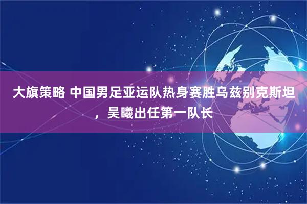大旗策略 中国男足亚运队热身赛胜乌兹别克斯坦，吴曦出任第一队长