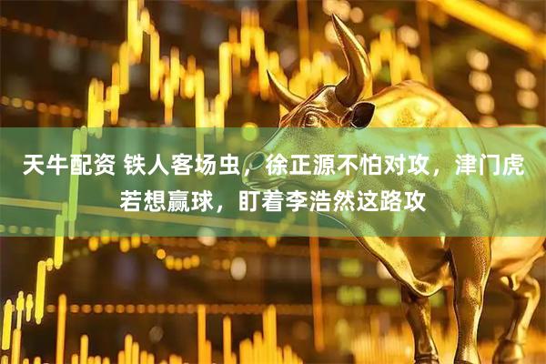 天牛配资 铁人客场虫，徐正源不怕对攻，津门虎若想赢球，盯着李浩然这路攻