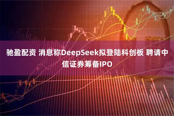驰盈配资 消息称DeepSeek拟登陆科创板 聘请中信证券筹备IPO