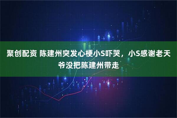 聚创配资 陈建州突发心梗小S吓哭，小S感谢老天爷没把陈建州带走