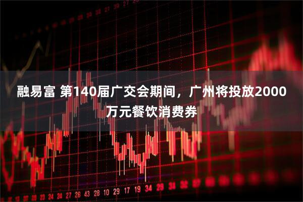 融易富 第140届广交会期间，广州将投放2000万元餐饮消费券