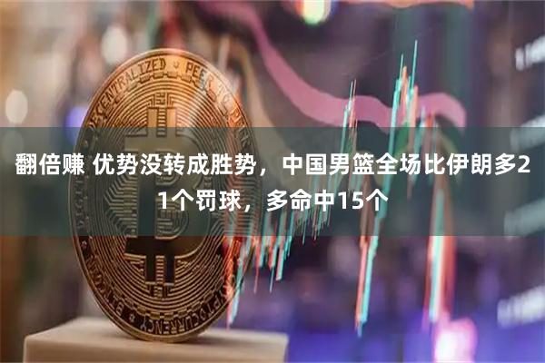 翻倍赚 优势没转成胜势，中国男篮全场比伊朗多21个罚球，多命中15个
