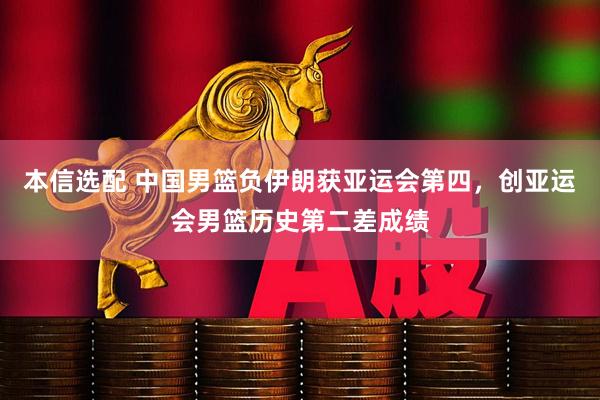本信选配 中国男篮负伊朗获亚运会第四，创亚运会男篮历史第二差成绩
