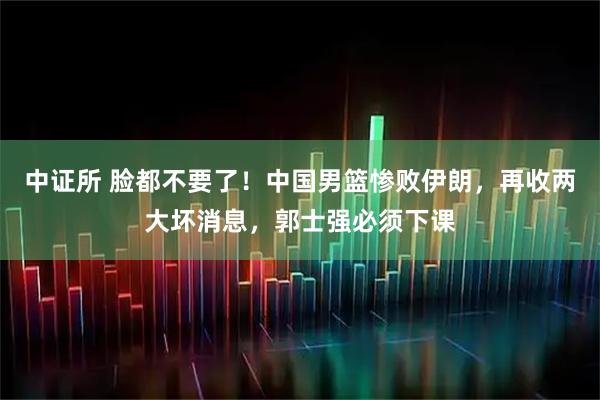 中证所 脸都不要了!中国男篮惨败伊朗,再收两大坏消息,郭士强必须下课